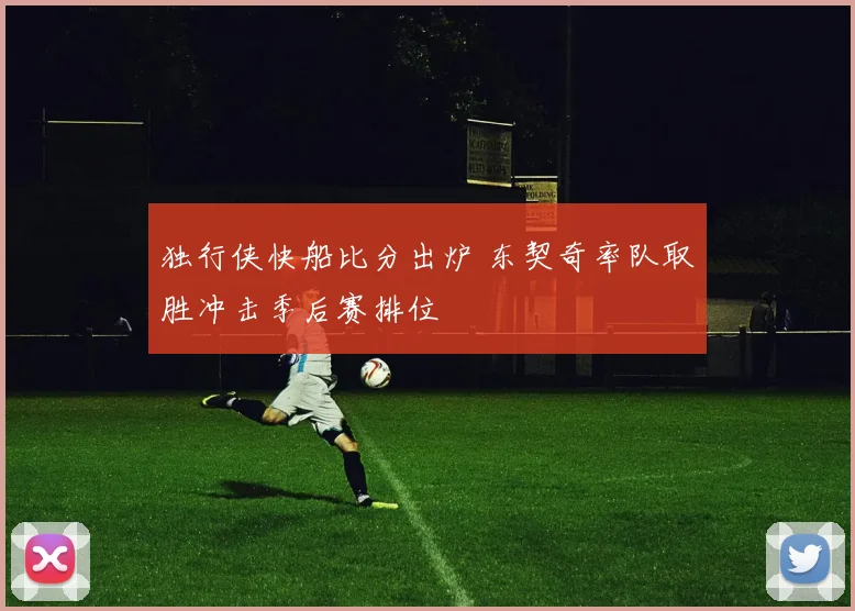 独行侠快船比分出炉 东契奇率队取胜冲击季后赛排位
