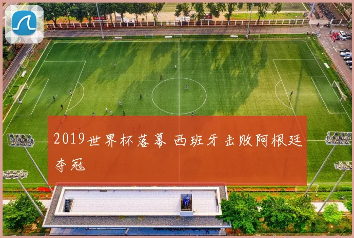 2019世界杯落幕 西班牙击败阿根廷夺冠