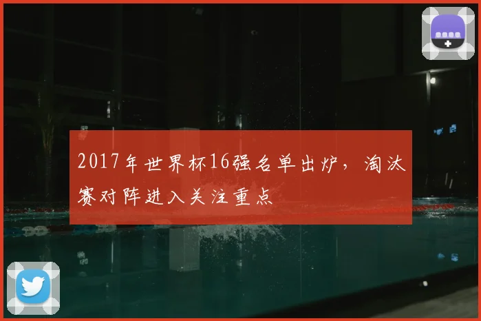 2017年世界杯16强名单出炉,淘汰赛对阵进入关注重点