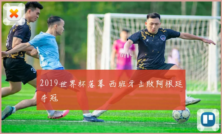 2019世界杯落幕 西班牙击败阿根廷夺冠