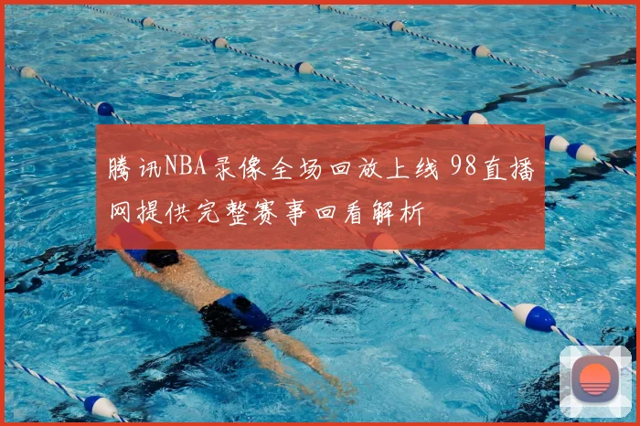 腾讯NBA录像全场回放上线 98直播网提供完整赛事回看解析