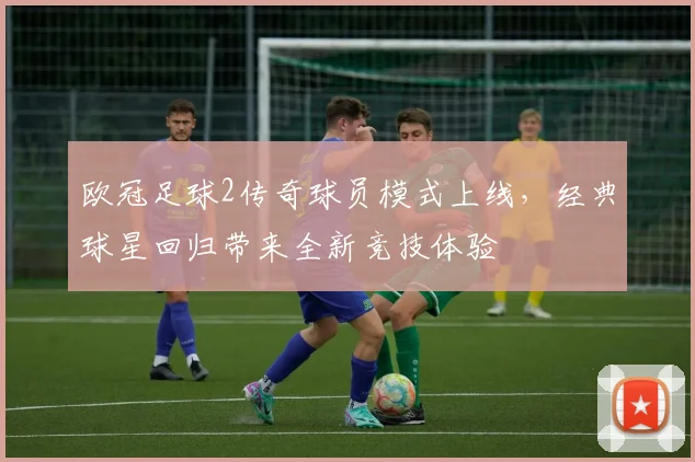 欧冠足球2传奇球员模式上线,经典球星回归带来全新竞技体验