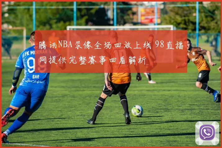 腾讯NBA录像全场回放上线 98直播网提供完整赛事回看解析