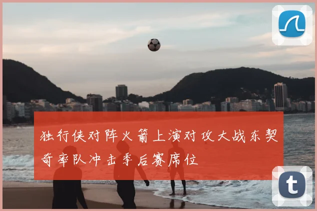 独行侠对阵火箭上演对攻大战东契奇率队冲击季后赛席位