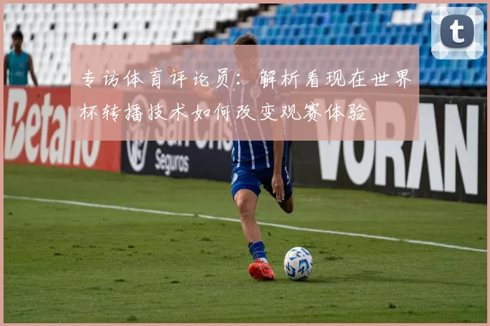 专访体育评论员:解析看现在世界杯转播技术如何改变观赛体验