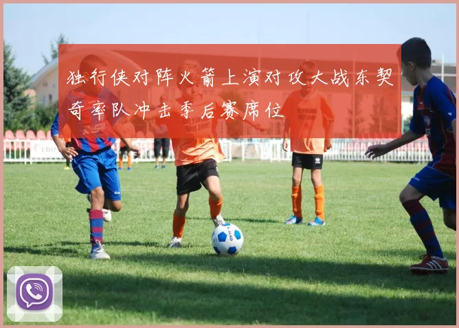 独行侠对阵火箭上演对攻大战东契奇率队冲击季后赛席位