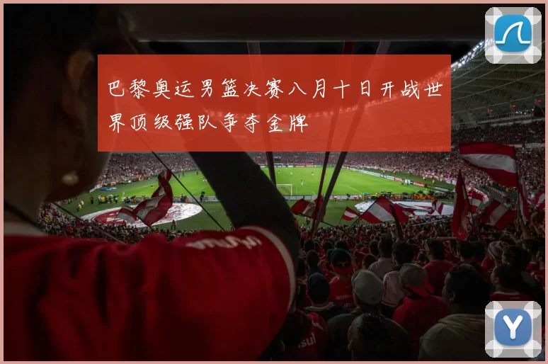 巴黎奥运男篮决赛八月十日开战世界顶级强队争夺金牌