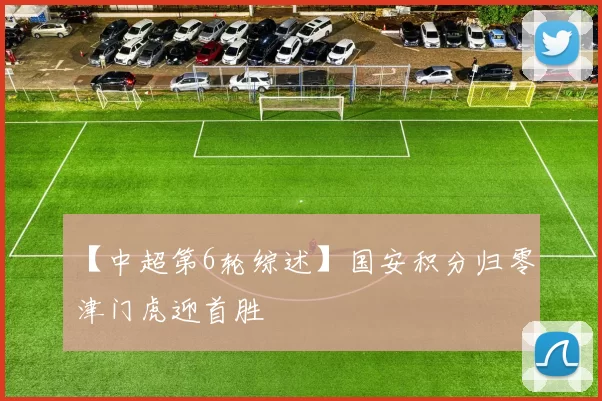 【中超第6轮综述】国安积分归零 津门虎迎首胜