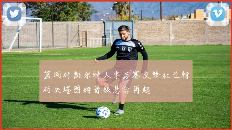 篮网对凯尔特人季后赛交锋杜兰特对决塔图姆晋级悬念再起