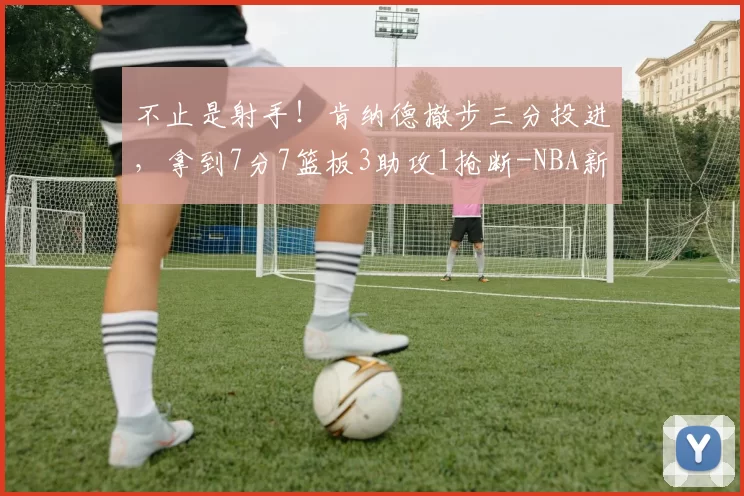 不止是射手！肯纳德撤步三分投进，拿到7分7篮板3助攻1抢断-NBA新闻
