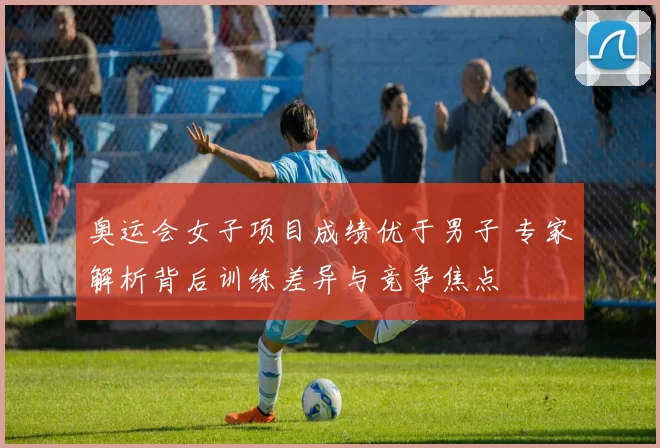 奥运会女子项目成绩优于男子 专家解析背后训练差异与竞争焦点