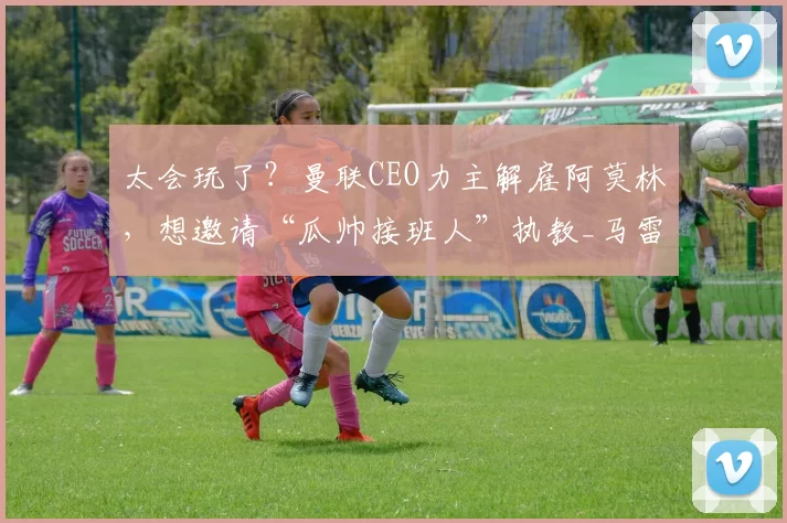 太会玩了？曼联CEO力主解雇阿莫林，想邀请“瓜帅接班人”执教_马雷斯卡_合作_主帅