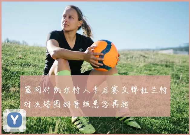 篮网对凯尔特人季后赛交锋杜兰特对决塔图姆晋级悬念再起