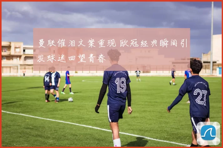 曼联催泪文案重现 欧冠经典瞬间引发球迷回望青春