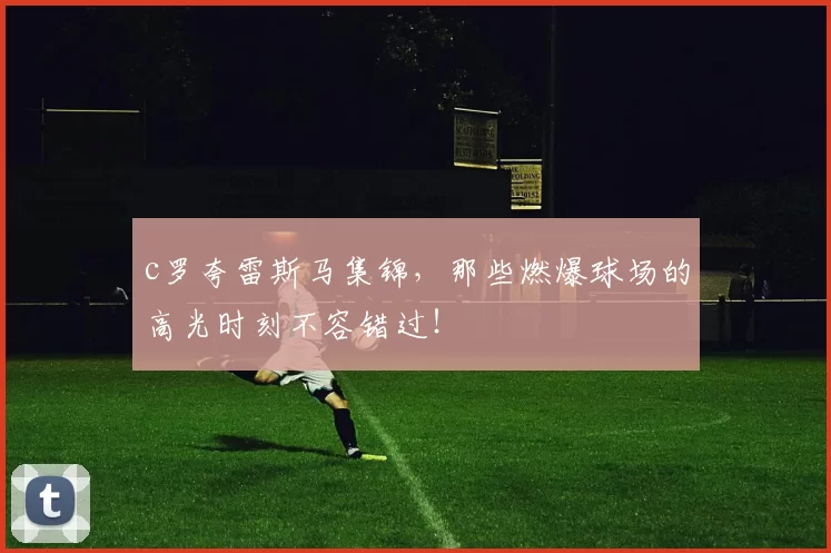 c罗夸雷斯马集锦，那些燃爆球场的高光时刻不容错过！