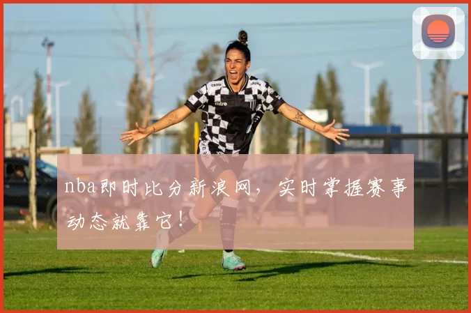 nba即时比分新浪网，实时掌握赛事动态就靠它！