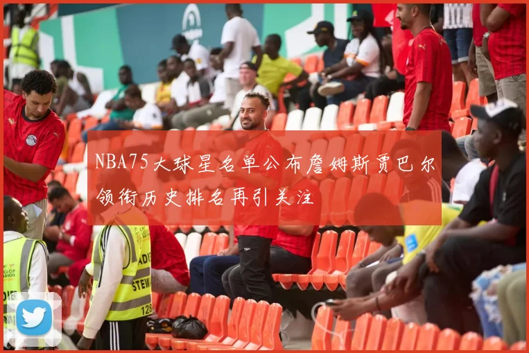 NBA75大球星名单公布詹姆斯贾巴尔领衔历史排名再引关注