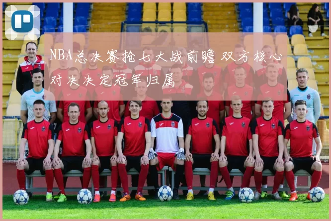 NBA总决赛抢七大战前瞻 双方核心对决决定冠军归属