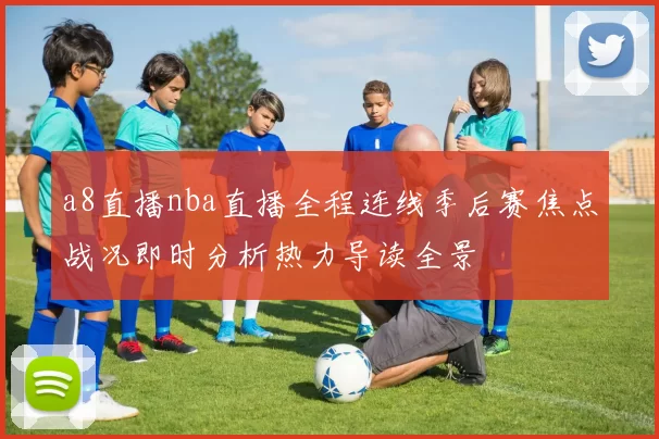a8直播nba直播全程连线季后赛焦点战况即时分析热力导读全景