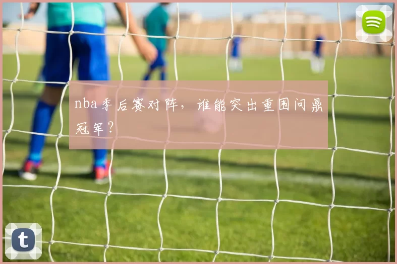 nba季后赛对阵，谁能突出重围问鼎冠军？