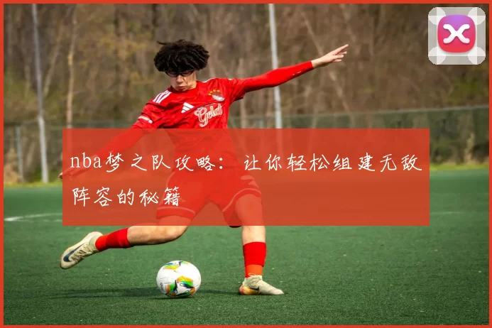 nba梦之队攻略：让你轻松组建无敌阵容的秘籍
