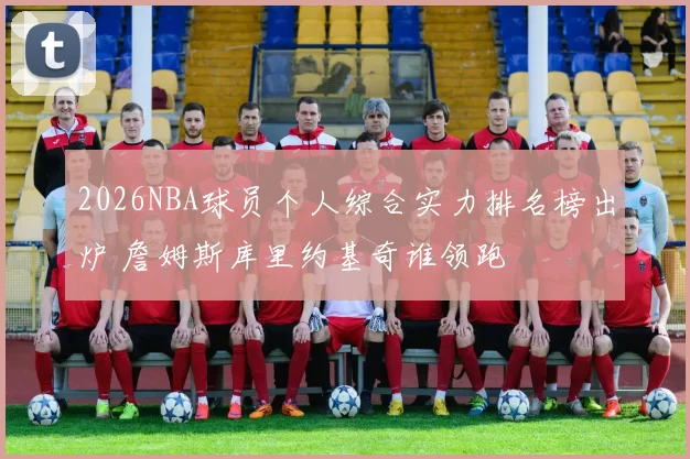 2026NBA球员个人综合实力排名榜出炉 詹姆斯库里约基奇谁领跑