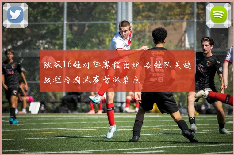 欧冠16强对阵赛程出炉 各强队关键战程与淘汰赛晋级看点