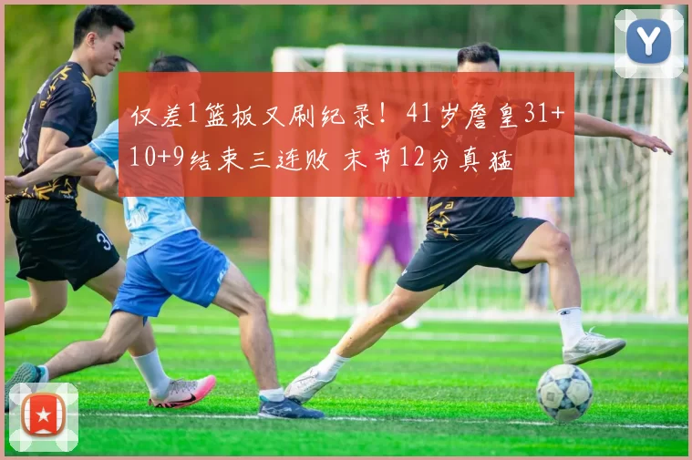 仅差1篮板又刷纪录！41岁詹皇31+10+9结束三连败 末节12分真猛