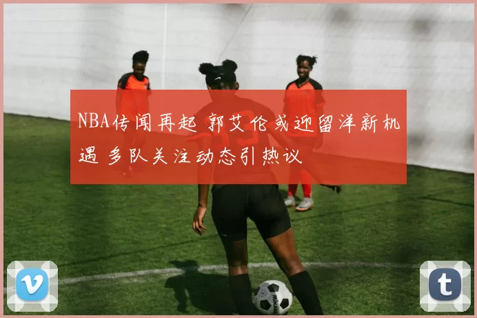 NBA传闻再起 郭艾伦或迎留洋新机遇 多队关注动态引热议